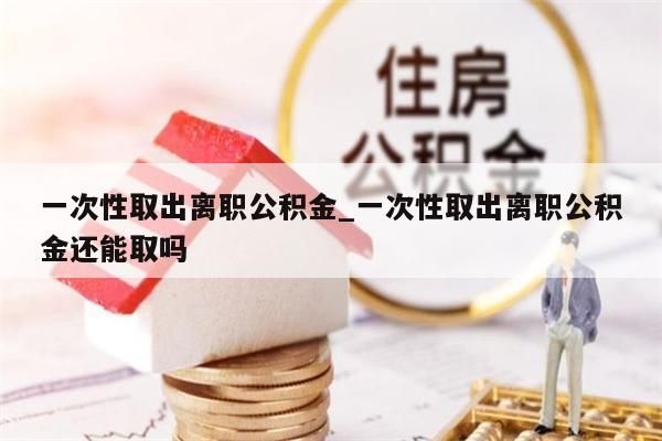 一次性取出离职公积金_一次性取出离职公积金还能取吗