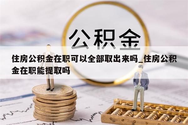 住房公积金在职可以全部取出来吗_住房公积金在职能提取吗