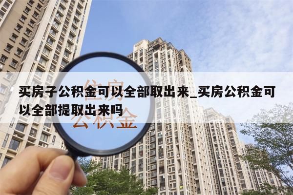 买房子公积金可以全部取出来_买房公积金可以全部提取出来吗