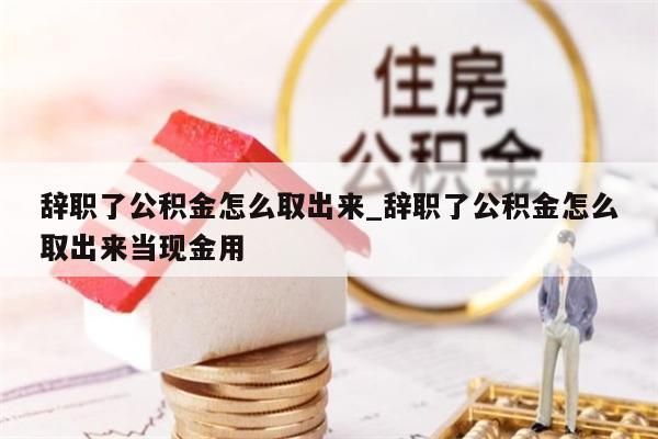 辞职了公积金怎么取出来_辞职了公积金怎么取出来当现金用