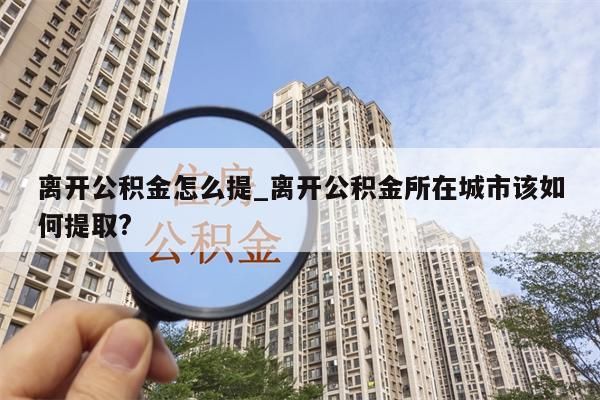 离开公积金怎么提_离开公积金所在城市该如何提取?