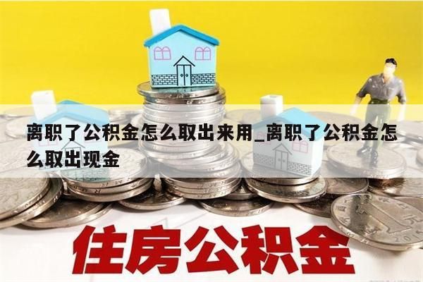 离职了公积金怎么取出来用_离职了公积金怎么取出现金