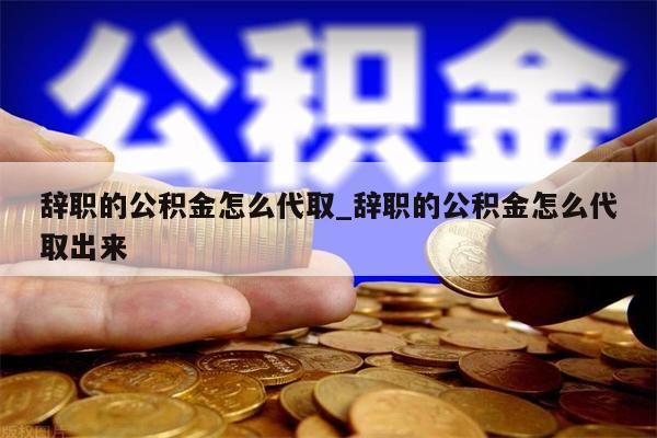 辞职的公积金怎么代取_辞职的公积金怎么代取出来