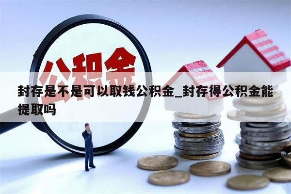 封存是不是可以取钱公积金_封存得公积金能提取吗