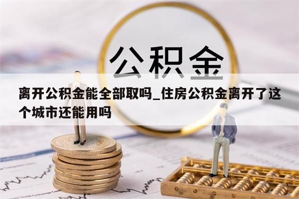 离开公积金能全部取吗_住房公积金离开了这个城市还能用吗