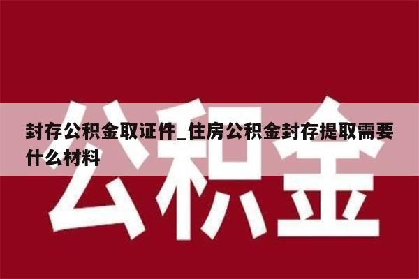 封存公积金取证件_住房公积金封存提取需要什么材料