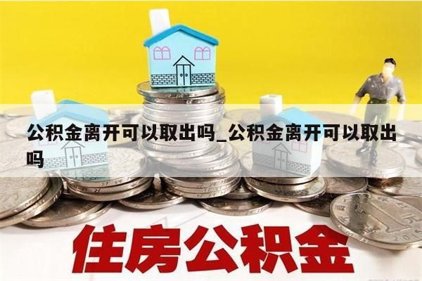 公积金离开可以取出吗_公积金离开可以取出吗