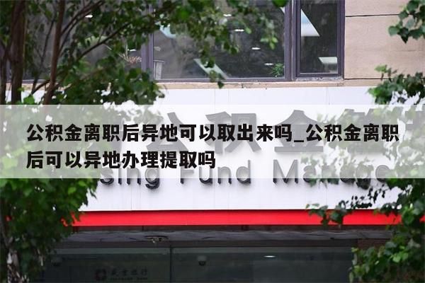 公积金离职后异地可以取出来吗_公积金离职后可以异地办理提取吗