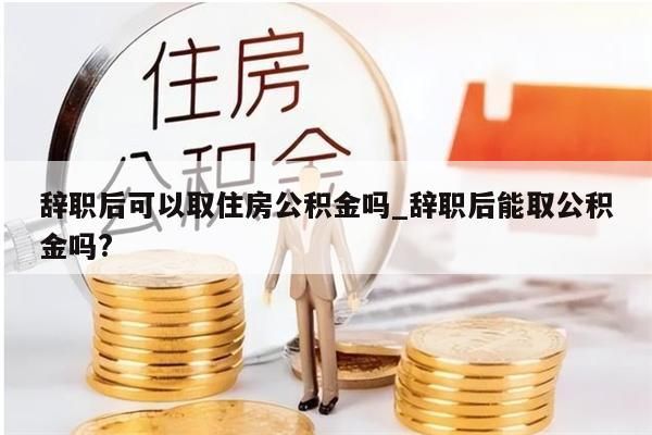 辞职后可以取住房公积金吗_辞职后能取公积金吗?