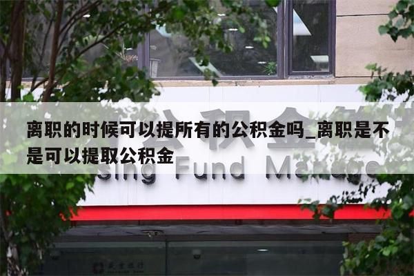 离职的时候可以提所有的公积金吗_离职是不是可以提取公积金