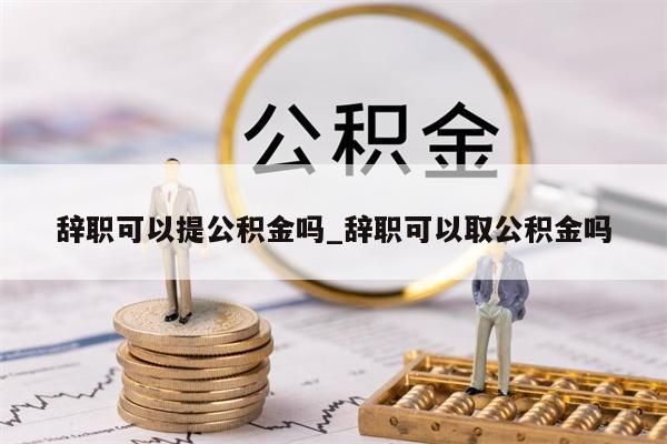 辞职可以提公积金吗_辞职可以取公积金吗