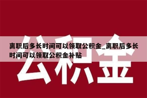 离职后多长时间可以领取公积金_离职后多长时间可以领取公积金补贴