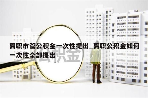 离职市管公积金一次性提出_离职公积金如何一次性全部提出