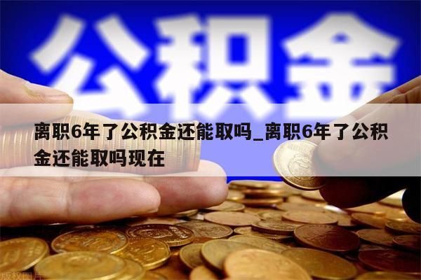 离职6年了公积金还能取吗_离职6年了公积金还能取吗现在