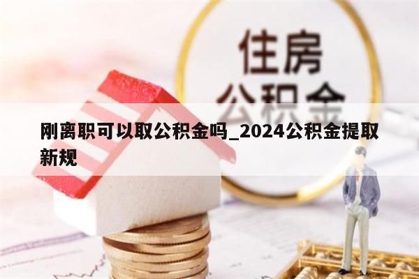 刚离职可以取公积金吗_2024公积金提取新规