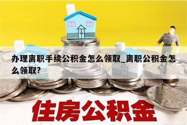 办理离职手续公积金怎么领取_离职公积金怎么领取?