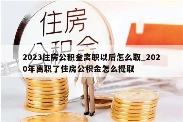 2023住房公积金离职以后怎么取_2020年离职了住房公积金怎么提取