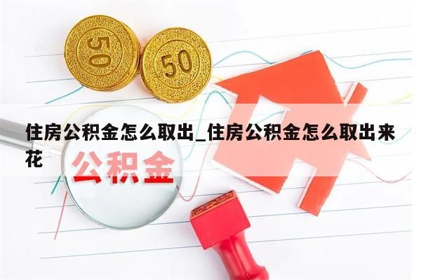 住房公积金怎么取出_住房公积金怎么取出来花