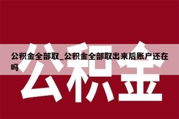 公积金全部取_公积金全部取出来后账户还在吗