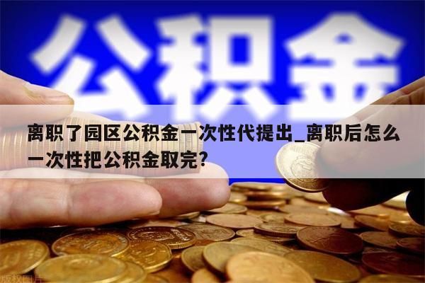 离职了园区公积金一次性代提出_离职后怎么一次性把公积金取完?