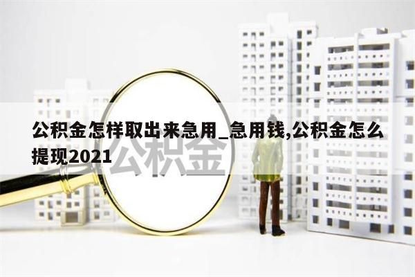 公积金怎样取出来急用_急用钱,公积金怎么提现2021