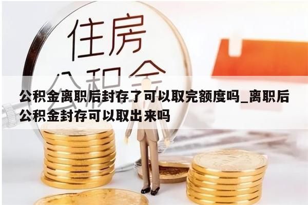 公积金离职后封存了可以取完额度吗_离职后公积金封存可以取出来吗