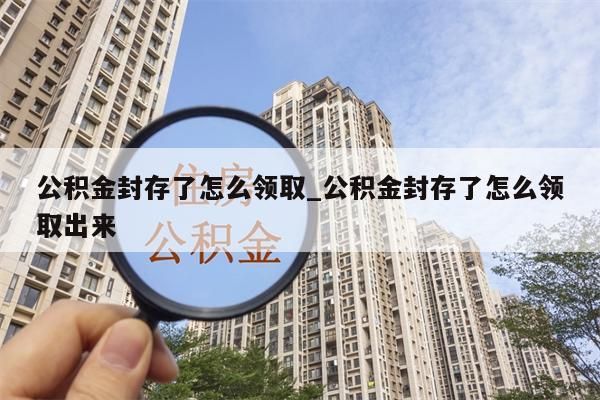 公积金封存了怎么领取_公积金封存了怎么领取出来