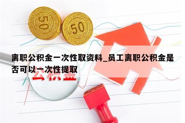 离职公积金一次性取资料_员工离职公积金是否可以一次性提取