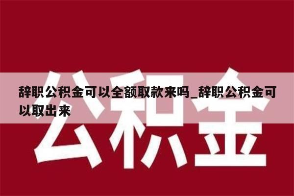 辞职公积金可以全额取款来吗_辞职公积金可以取出来