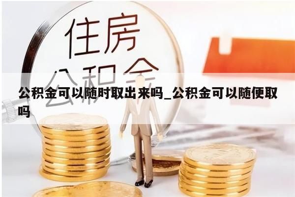 公积金可以随时取出来吗_公积金可以随便取吗